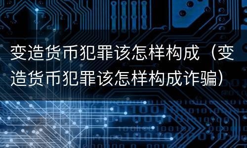 变造货币犯罪该怎样构成（变造货币犯罪该怎样构成诈骗）