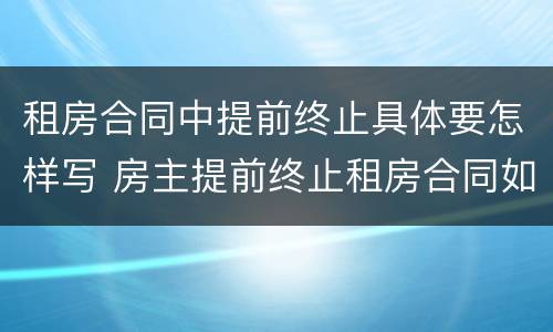 租房合同中提前终止具体要怎样写 房主提前终止租房合同如何写