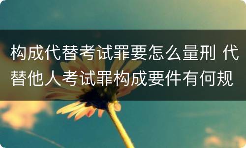 构成代替考试罪要怎么量刑 代替他人考试罪构成要件有何规定
