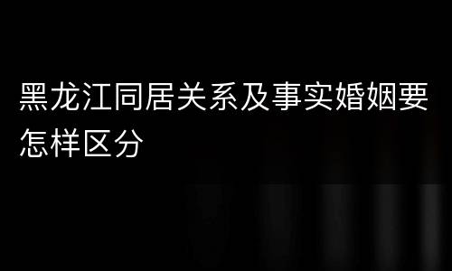 黑龙江同居关系及事实婚姻要怎样区分
