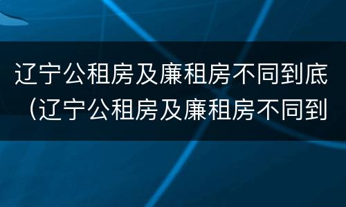 辽宁公租房及廉租房不同到底（辽宁公租房及廉租房不同到底能不能买）
