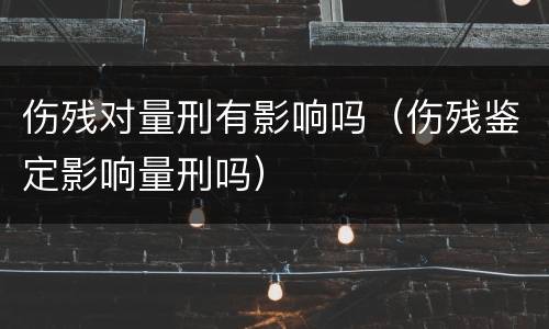 伤残对量刑有影响吗（伤残鉴定影响量刑吗）
