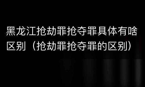 黑龙江抢劫罪抢夺罪具体有啥区别（抢劫罪抢夺罪的区别）