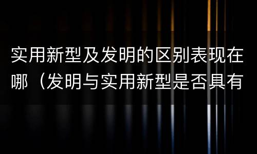实用新型及发明的区别表现在哪（发明与实用新型是否具有实用性）