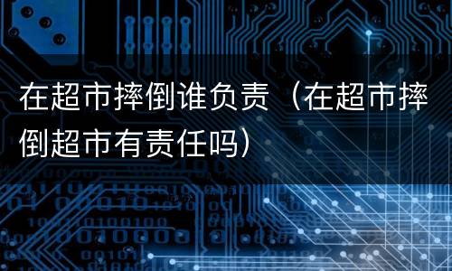 在超市摔倒谁负责（在超市摔倒超市有责任吗）