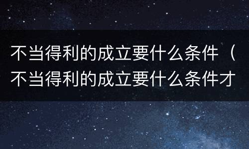 不当得利的成立要什么条件（不当得利的成立要什么条件才能成立）