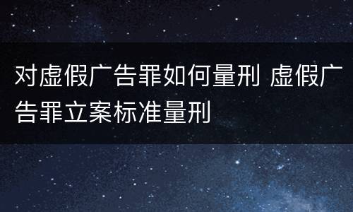 对虚假广告罪如何量刑 虚假广告罪立案标准量刑