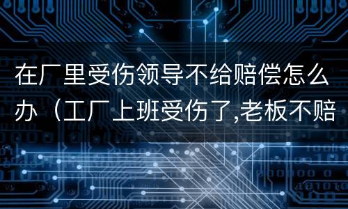 在厂里受伤领导不给赔偿怎么办（工厂上班受伤了,老板不赔钱怎么办）
