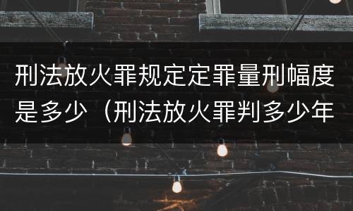 刑法放火罪规定定罪量刑幅度是多少（刑法放火罪判多少年）
