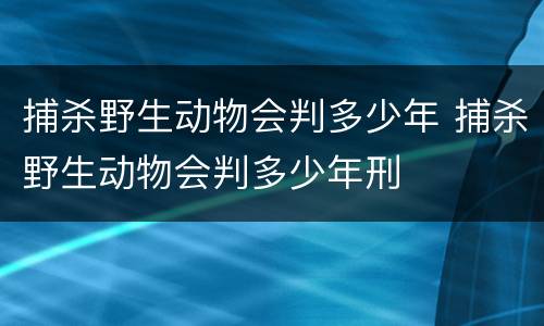 捕杀野生动物会判多少年 捕杀野生动物会判多少年刑
