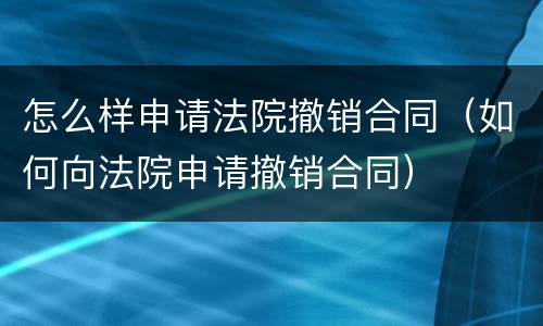 怎么样申请法院撤销合同（如何向法院申请撤销合同）