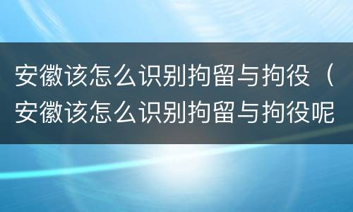 安徽该怎么识别拘留与拘役（安徽该怎么识别拘留与拘役呢）