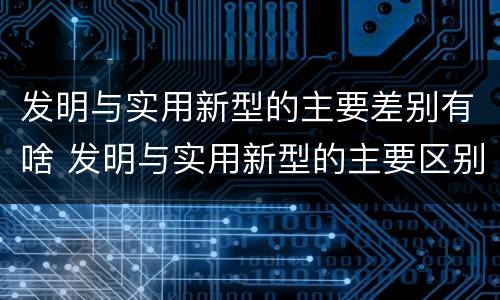 发明与实用新型的主要差别有啥 发明与实用新型的主要区别