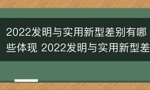 2022发明与实用新型差别有哪些体现 2022发明与实用新型差别有哪些体现呢