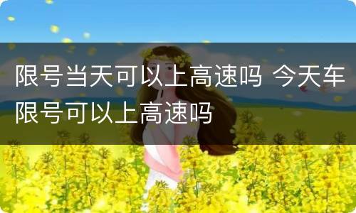 限号当天可以上高速吗 今天车限号可以上高速吗