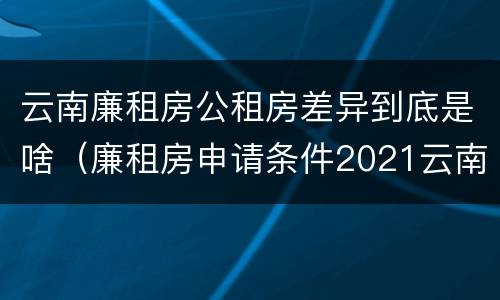 云南廉租房公租房差异到底是啥（廉租房申请条件2021云南）