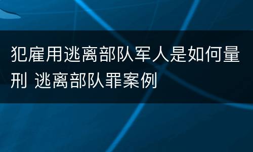 犯雇用逃离部队军人是如何量刑 逃离部队罪案例