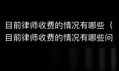 目前律师收费的情况有哪些（目前律师收费的情况有哪些问题）