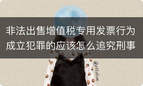非法出售增值税专用发票行为成立犯罪的应该怎么追究刑事责任