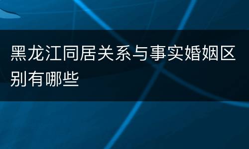 黑龙江同居关系与事实婚姻区别有哪些