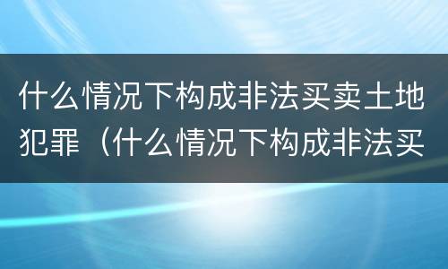 什么情况下构成非法买卖土地犯罪（什么情况下构成非法买卖土地犯罪罪名）