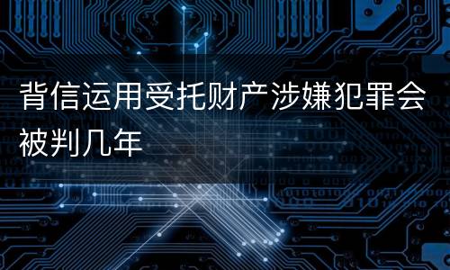 背信运用受托财产涉嫌犯罪会被判几年