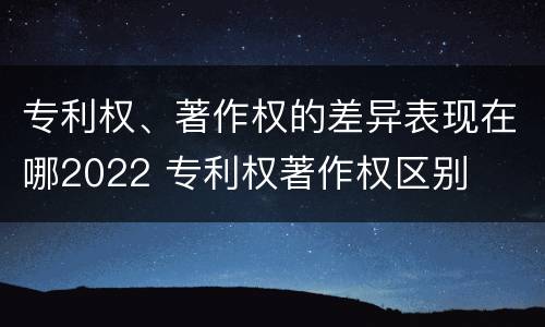 专利权、著作权的差异表现在哪2022 专利权著作权区别