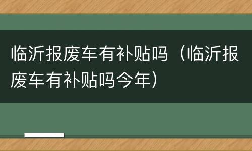 临沂报废车有补贴吗（临沂报废车有补贴吗今年）