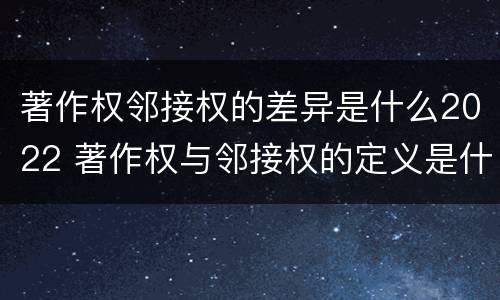 著作权邻接权的差异是什么2022 著作权与邻接权的定义是什么