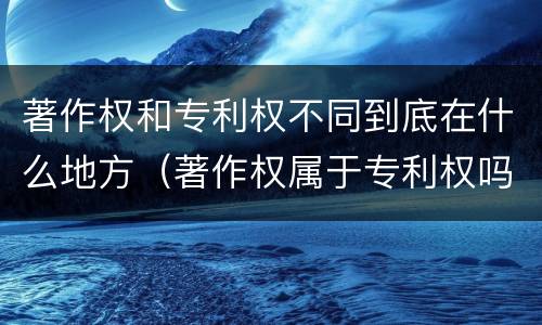 著作权和专利权不同到底在什么地方（著作权属于专利权吗）