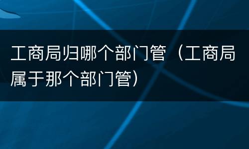 工商局归哪个部门管（工商局属于那个部门管）