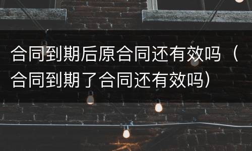 合同到期后原合同还有效吗（合同到期了合同还有效吗）