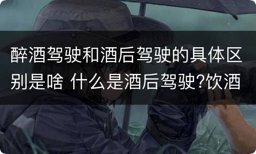 醉酒驾驶和酒后驾驶的具体区别是啥 什么是酒后驾驶?饮酒驾驶与醉酒驾驶的区别是什么?