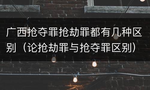 广西抢夺罪抢劫罪都有几种区别（论抢劫罪与抢夺罪区别）