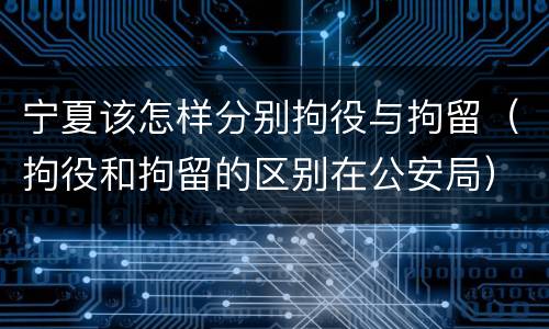 宁夏该怎样分别拘役与拘留（拘役和拘留的区别在公安局）