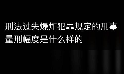 刑法过失爆炸犯罪规定的刑事量刑幅度是什么样的