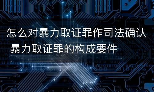 怎么对暴力取证罪作司法确认 暴力取证罪的构成要件