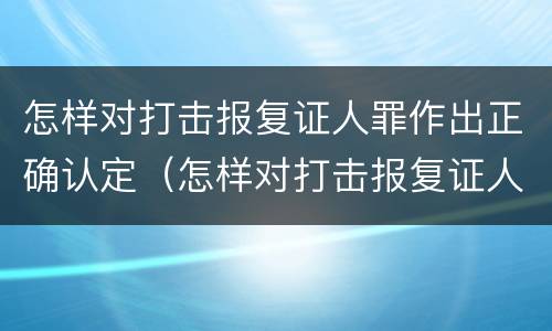 怎样对打击报复证人罪作出正确认定（怎样对打击报复证人罪作出正确认定的证据）