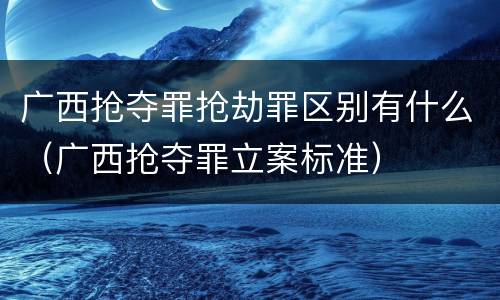 广西抢夺罪抢劫罪区别有什么（广西抢夺罪立案标准）