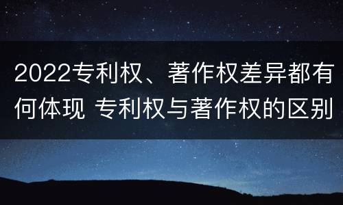 2022专利权、著作权差异都有何体现 专利权与著作权的区别与联系