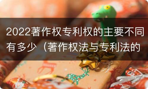 2022著作权专利权的主要不同有多少（著作权法与专利法的区别）