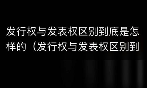 发行权与发表权区别到底是怎样的（发行权与发表权区别到底是怎样的呢）