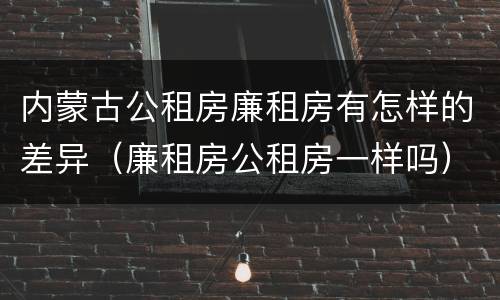 内蒙古公租房廉租房有怎样的差异（廉租房公租房一样吗）