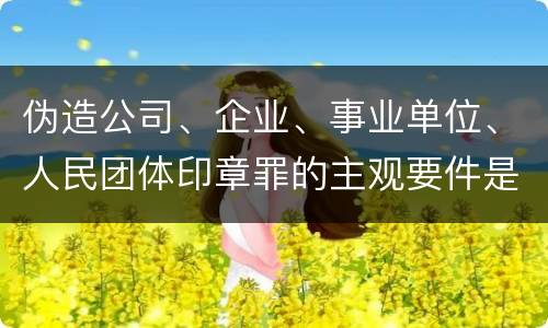 伪造公司、企业、事业单位、人民团体印章罪的主观要件是什么