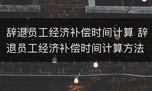 辞退员工经济补偿时间计算 辞退员工经济补偿时间计算方法