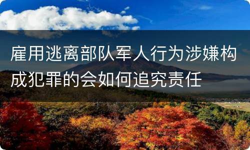 雇用逃离部队军人行为涉嫌构成犯罪的会如何追究责任