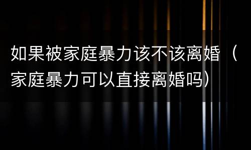 如果被家庭暴力该不该离婚（家庭暴力可以直接离婚吗）