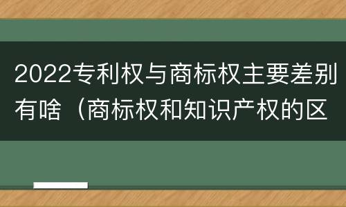 2022专利权与商标权主要差别有啥（商标权和知识产权的区别）