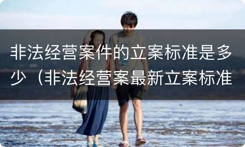 非法经营案件的立案标准是多少（非法经营案最新立案标准）