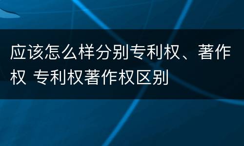 应该怎么样分别专利权、著作权 专利权著作权区别